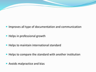  Improves all type of documentation and communication
 Helps in professional growth
 Helps to maintain international standard
 Helps to compare the standard with another institution
 Avoids malpractice and bias
 