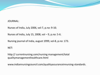 JOURNAL:
Nurses of India, July 2006, vol-7, p.no: 9-10.
Nurses of India, July 15, 2008, vol – 9, p.no: 5-6.
Nursing journal of India, august 1999, vol-8, p.no: 173.
NET:
http:// currentnursing.com/nursing management/total
qualitymanagementhealthcare.html
www.indiannursingcouncil.com/qualityassuranceinnursing-standards.
 
