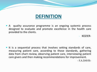 DEFINITION
 A quality assurance programme is an ongoing systemic process
designed to evaluate and promote excellence in the health care
provided to the clients.
- KOZIER-
 It is a sequential process that involves setting standards of care,
measuring patient care, according to those standards, gathering
data from chart review, observing patient care, interviewing patient
care givers and then making recommendations for improvement.
- F.A.DAVIS-
 