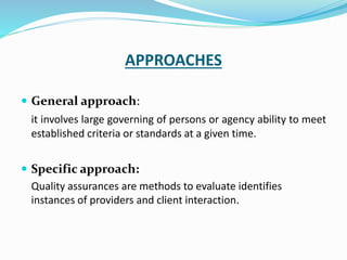 APPROACHES
 General approach:
it involves large governing of persons or agency ability to meet
established criteria or standards at a given time.
 Specific approach:
Quality assurances are methods to evaluate identifies
instances of providers and client interaction.
 