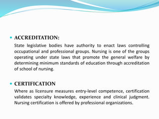  ACCREDITATION:
State legislative bodies have authority to enact laws controlling
occupational and professional groups. Nursing is one of the groups
operating under state laws that promote the general welfare by
determining minimum standards of education through accreditation
of school of nursing.
 CERTIFICATION
Where as licensure measures entry-level competence, certification
validates specialty knowledge, experience and clinical judgment.
Nursing certification is offered by professional organizations.
 