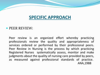 SPECIFIC APPROACH
 PEER REVIEW:
Peer review is an organized effort whereby practicing
professionals review the quality and appropriateness of
services ordered or performed by their professional peers.
Peer Review in Nursing is the process by which practicing
Registered Nurses systematically assess, monitor and make
judgments about the quality of nursing care provided by peers,
as measured against professional standards of practice.
ANA,1988
 