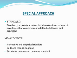 SPECIAL APPROACH
 STANDARD:
Standard is a pre-determined baseline condition or level of
excellence that comprises a model to be followed and
practiced
CLASSIFICATION:
- Normative and empirical standard
- Ends and means standard
- Structure, process and outcome standard
 