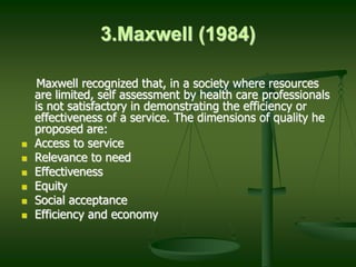 3.Maxwell (1984)
Maxwell recognized that, in a society where resources
are limited, self assessment by health care professionals
is not satisfactory in demonstrating the efficiency or
effectiveness of a service. The dimensions of quality he
proposed are:
 Access to service
 Relevance to need
 Effectiveness
 Equity
 Social acceptance
 Efficiency and economy
 