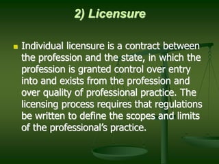 2) Licensure
 Individual licensure is a contract between
the profession and the state, in which the
profession is granted control over entry
into and exists from the profession and
over quality of professional practice. The
licensing process requires that regulations
be written to define the scopes and limits
of the professional’s practice.
 