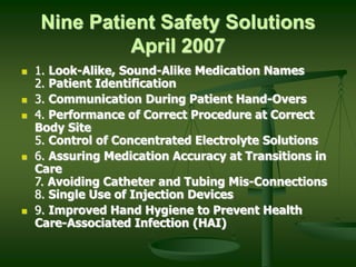 Nine Patient Safety Solutions
April 2007
 1. Look-Alike, Sound-Alike Medication Names
2. Patient Identification
 3. Communication During Patient Hand-Overs
 4. Performance of Correct Procedure at Correct
Body Site
5. Control of Concentrated Electrolyte Solutions
 6. Assuring Medication Accuracy at Transitions in
Care
7. Avoiding Catheter and Tubing Mis-Connections
8. Single Use of Injection Devices
 9. Improved Hand Hygiene to Prevent Health
Care-Associated Infection (HAI)
 