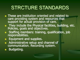 STRCTURE STANDARDS
 These are institution oriented and related to
care providing system and resources that
support for actual provision of care.
 They include the Physical facilities, building, etc.
Policies, goals and objectives.
 Staffing members: training, qualification, job
responsibilities.
 Equipment and supplies.
 Administrative setup and channel of
communication. Recording system.
 Budgeting.
 