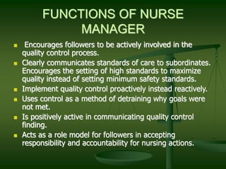 FUNCTIONS OF NURSE
MANAGER
 Encourages followers to be actively involved in the
quality control process.
 Clearly communicates standards of care to subordinates.
Encourages the setting of high standards to maximize
quality instead of setting minimum safety standards.
 Implement quality control proactively instead reactively.
 Uses control as a method of detraining why goals were
not met.
 Is positively active in communicating quality control
finding.
 Acts as a role model for followers in accepting
responsibility and accountability for nursing actions.
 
