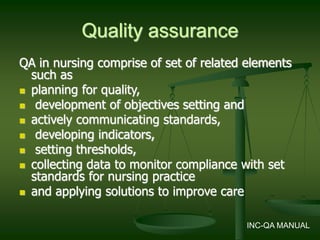 Quality assurance
QA in nursing comprise of set of related elements
such as
 planning for quality,
 development of objectives setting and
 actively communicating standards,
 developing indicators,
 setting thresholds,
 collecting data to monitor compliance with set
standards for nursing practice
 and applying solutions to improve care
INC-QA MANUAL
 