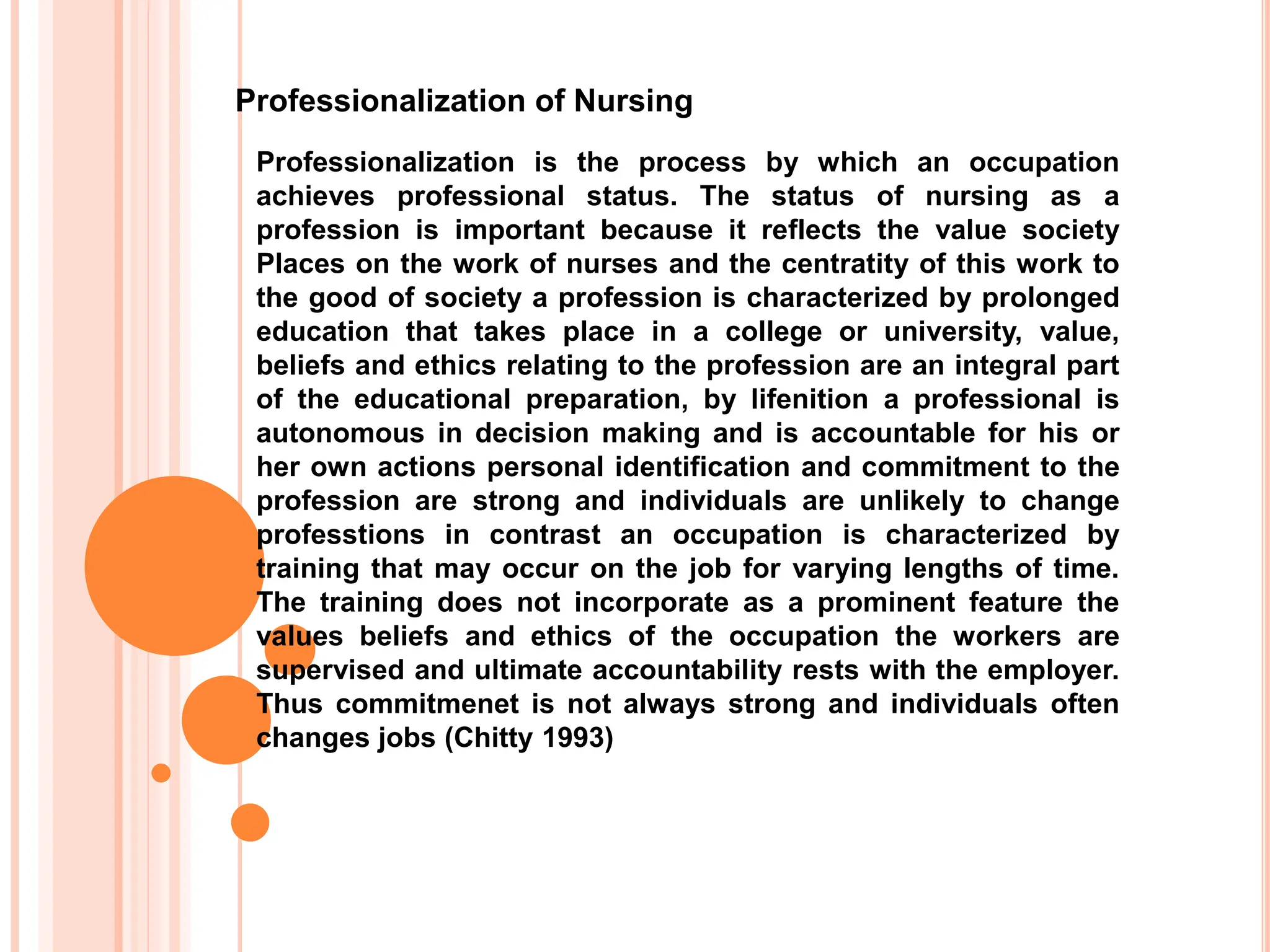 Professionalization of Nursing
Professionalization is the process by which an occupation
achieves professional status. The status of nursing as a
profession is important because it reflects the value society
Places on the work of nurses and the centratity of this work to
the good of society a profession is characterized by prolonged
education that takes place in a college or university, value,
beliefs and ethics relating to the profession are an integral part
of the educational preparation, by lifenition a professional is
autonomous in decision making and is accountable for his or
her own actions personal identification and commitment to the
profession are strong and individuals are unlikely to change
professtions in contrast an occupation is characterized by
training that may occur on the job for varying lengths of time.
The training does not incorporate as a prominent feature the
values beliefs and ethics of the occupation the workers are
supervised and ultimate accountability rests with the employer.
Thus commitmenet is not always strong and individuals often
changes jobs (Chitty 1993)
 