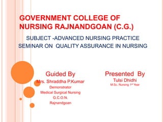 GOVERNMENT COLLEGE OF
NURSING RAJNANDGOAN (C.G.)
Guided By
Mrs. Shraddha P.Kumar
Demonstrator
Medical Surgical Nursing
G.C.O.N.
Rajnandgoan
Presented By
Tulsi Dhidhi
M.Sc. Nursing 1st Year
SUBJECT -ADVANCED NURSING PRACTICE
SEMINAR ON QUALITY ASSURANCE IN NURSING
 