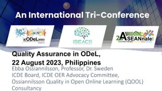Ebba Ossiannilsson, Professor, Dr. Sweden
ICDE Board, ICDE OER Advocacy Committee,
Ossiannilsson Quality in Open Online Learning (QOOL)
Consultancy
Quality Assurance in ODeL,
22 August 2023, Philippines
 