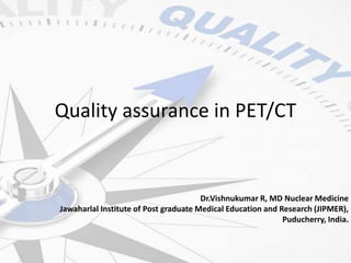 Quality assurance in PET/CT
Dr.Vishnukumar R, MD Nuclear Medicine
Jawaharlal Institute of Post graduate Medical Education and Research (JIPMER),
Puducherry, India.
 