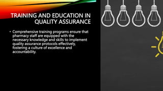 TRAINING AND EDUCATION IN
QUALITY ASSURANCE
• Comprehensive training programs ensure that
pharmacy staff are equipped with the
necessary knowledge and skills to implement
quality assurance protocols effectively,
fostering a culture of excellence and
accountability.
 