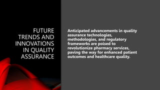 FUTURE
TRENDS AND
INNOVATIONS
IN QUALITY
ASSURANCE
Anticipated advancements in quality
assurance technologies,
methodologies, and regulatory
frameworks are poised to
revolutionize pharmacy services,
paving the way for enhanced patient
outcomes and healthcare quality.
 