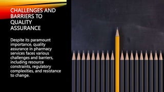 CHALLENGES AND
BARRIERS TO
QUALITY
ASSURANCE
Despite its paramount
importance, quality
assurance in pharmacy
services faces various
challenges and barriers,
including resource
constraints, regulatory
complexities, and resistance
to change.
 
