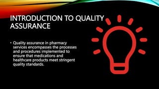 INTRODUCTION TO QUALITY
ASSURANCE
• Quality assurance in pharmacy
services encompasses the processes
and procedures implemented to
ensure that medications and
healthcare products meet stringent
quality standards.
 