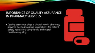 IMPORTANCE OF QUALITY ASSURANCE
IN PHARMACY SERVICES
• Quality assurance plays a pivotal role in pharmacy
services due to its critical implications for patient
safety, regulatory compliance, and overall
healthcare quality.
 