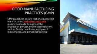 GOOD MANUFACTURING
PRACTICES (GMP)
• GMP guidelines ensure that pharmaceutical
manufacturers maintain consistent
quality standards throughout the
production process, encompassing factors
such as facility cleanliness, equipment
maintenance, and personnel training.
 