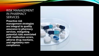 RISK MANAGEMENT
IN PHARMACY
SERVICES
Proactive risk
management strategies
are integral to quality
assurance in pharmacy
services, mitigating
potential risks associated
with medication errors,
adverse drug reactions,
and regulatory non-
compliance.
 