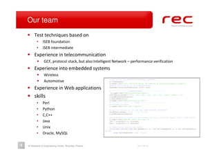 Our team
    • Test techniques based on
           •    ISEB foundation
           •    ISEB intermediate
    • Experience in telecommunication
           •     GCF, protocol stack, but also Intelligent Network – performance verification
    • Experience into embedded systems
           •     Wireless
           •     Automotive                               # $Id: 541.py 726 2009-04-16 09:26:02Z wro00119 $
                                                          a = AcsPlugin()
                                                          a.logger.info('test case $Id: 541.py 726 2009-04-16 09:26:02Z wro00119 $ begin')
                                                          #enable notifications on VehicleFunctionsFB

    • Experience in Web applications                      EnableNotificationsOnFBlock(a, 0x005, 0x04)

                                                          #--------------------PRECONDITIONS-------------------------
                                                           a.logger.info('### preconditions begin')

    • skills                                              statusFront.params = ['0', '55', '45', '55', '45', '83', '0x01', '0x02', '0']
                                                          a.putMessage(statusFront)
                                                          a.ignoreResults(10)
                                                          a.logger.info('### preconditions end')
           •    Perl                                      #-------------------------STEPS----------------------------
                                                          # log begin of steps
                                                          a.logger.info('### step 1 begin')

           •    Python                                    # simulate rotary turn (on the user side) through TShadowACS:
                                                          turnRotary.params = ['3', '-1', '(1,1)']

           •    C,C++                                     a.putMessage(turnRotary)

                                                          #we’re waiting for result on the network side (we’re receiving request send to HVAC module
                                                          a.logger.info('### get result for step 1')
           •    Java                                      ret1 = a.waitFor(1.5, hvacTest)
                                                          ret2 = a.waitFor(1.5, hvacTest)

           •    Unix                                       # condition for setting test result
                                                           if not(ret1 and ret2 and ret1.paramsi[2] == 1 and ret1.paramsi[4] == 11 and ret2.paramsi[4]
                                                       == 0):
           •    Oracle, MySQL                                  raise TestStepFailed #step 1 failed




9   © Research & Engineering Center, Wrocław, Poland                                    2011-06-27
 