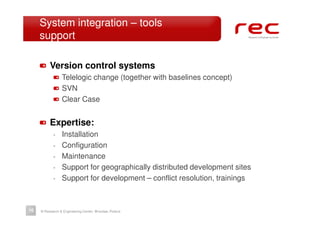 System integration – tools
     support

          Version control systems
                 Telelogic change (together with baselines concept)
                 SVN
                 Clear Case


          Expertise:
            -    Installation
            -    Configuration
            -    Maintenance
            -    Support for geographically distributed development sites
            -    Support for development – conflict resolution, trainings



10   © Research & Engineering Center, Wrocław, Poland
 