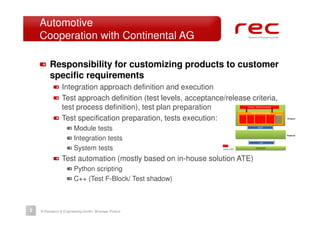 Automotive
    Cooperation with Continental AG

         Responsibility for customizing products to customer
         specific requirements
                Integration approach definition and execution
                Test approach definition (test levels, acceptance/release criteria,
                test process definition), test plan preparation
                Test specification preparation, tests execution:
                       Module tests
                       Integration tests
                       System tests
                Test automation (mostly based on in-house solution ATE)
                       Python scripting
                       C++ (Test F-Block/ Test shadow)



2   © Research & Engineering Center, Wrocław, Poland
 