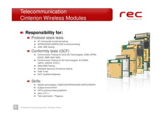 Telecommunication
    Cinterion Wireless Modules

         Responsibility for:
                Protocol stack tests
                       AT commands functional testing
                       GPRS/EDGE/HSDPA/CSD functional testing
                       JVM, VME testing

                Conformity tests (GCF)
                       Conformance Testing for 2G/2.5G Technologies: GSM, GPRS,
                       EDGE, AMR (900/1800)
                       Conformance Testing for 3G Technologies: W-CDMA,
                       UMTS, HSDPA (FDD I)
                       SIM/USIM Testing
                       Radiated Spurious Emissions testing
                       Field Trials
                       GCF Qualified Networks


                Skills:
                       Mobile technologies: GSM/CSD/GPRS/EDGE/UMTS/HSDPA
                       Eclipse environment
                       CRTU protocol testing platform
                       Java,.C/C++
                       Test automation - Pegasus




3   © Research & Engineering Center, Wrocław, Poland
 