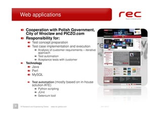 Web applications

          Cooperation with Polish Government,
          City of Wroclaw and PICZO.com
          Responsibility for:
                 Test concept preparation
                 Test case implementation and execution
                  Analysis of customer requirements – iterative
                  approach
                  Test automation
                  Aceptance tests with customer
          Technology
                 Java
                 Perl
                 MySQL

                 Test automation (mostly based on in-house
                 solution ATE)
                        Python scripting
                        JUnit
                        Selenium tool


4   © Research and Engineering Center   www.rec-global.com        2011-06-27
 