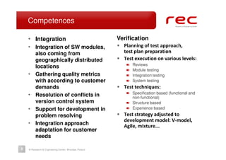 Competences

    • Integration                                      Verification
    • Integration of SW modules,                       • Planning of test approach,
         also coming from                                test plan preparation
         geographically distributed                    • Test execution on various levels:
                                                             Reviews
         locations
                                                             Module testing
    •    Gathering quality metrics                           Integration testing
         with according to customer                          System testing
         demands                                       • Test techniques:
                                                             Specification based (functional and
    •    Resolution of conflicts in                          non-functional)
         version control system                              Structure based
    •    Support for development in                          Experience based
         problem resolving                             • Test strategy adjusted to
                                                          development model: V-model,
    •    Integration approach                             Agile, mixture...
         adaptation for customer
         needs

6   © Research & Engineering Center, Wrocław, Poland
 