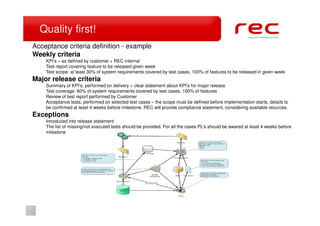 Quality first!
Acceptance criteria definition - example
Weekly criteria
    KPI’s – as defined by customer + REC internal
    Test report covering feature to be released given week
    Test scope: at least 30% of system requirements covered by test cases, 100% of features to be released in given week
Major release criteria
    Summary of KPI’s, performed on delivery + clear statement about KPI’s for major release
    Test coverage: 60% of system requirements covered by test cases, 100% of features
    Review of test report performed by Customer
    Acceptance tests, performed on selected test cases – the scope must be defined before implementation starts, details to
    be confirmed at least 4 weeks before milestone. REC will provide compliance statement, considering available reources.
Exceptions
    Introduced into release statement
    The list of missing/not executed tests should be provided. For all the cases PL’s should be awared at least 4 weeks before
    milestone
 