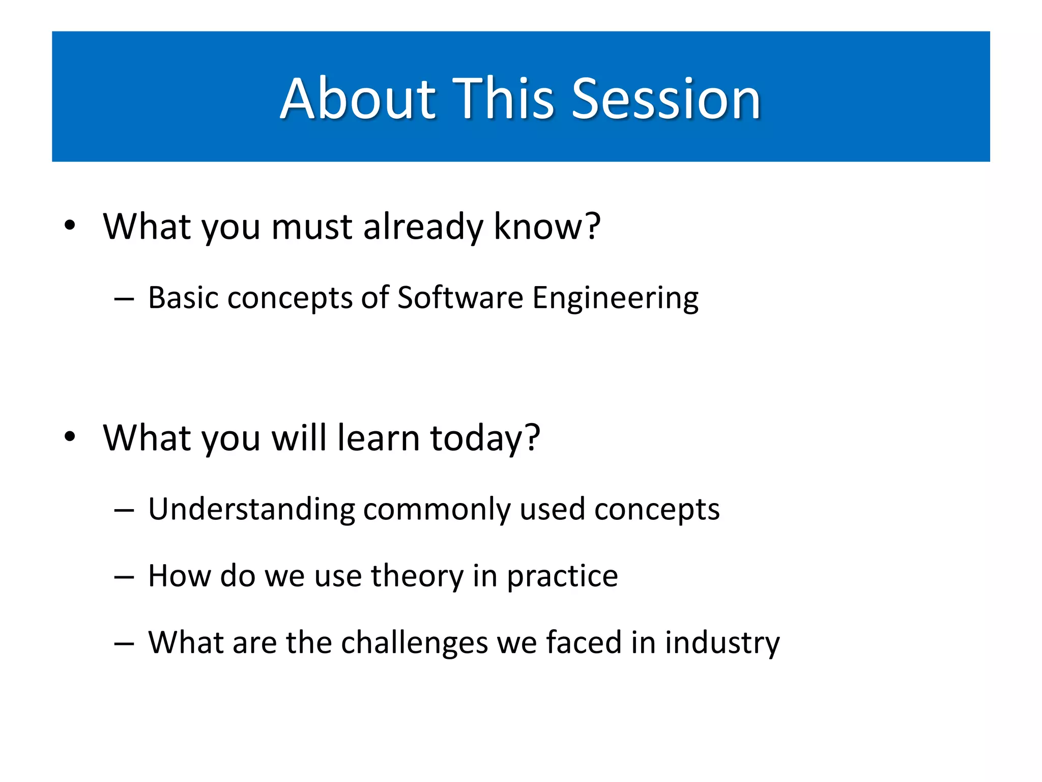 About This Session
• What you must already know?
   – Basic concepts of Software Engineering



• What you will learn today?
   – Understanding commonly used concepts
   – How do we use theory in practice
   – What are the challenges we faced in industry
 