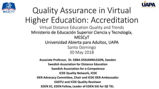 Quality Assurance in Virtual
Higher Education: Accreditation
Virtual Distance Education Quality and Trends
Ministerio de Educación Superior Ciencia y Tecnología,
MESCyT
Universidad Abierta para Adultos, UAPA
Santo Domingo
30 May 2018
Associate Professor, Dr. EBBA OSSIANNILSSON, Sweden
Swedish Association for Distance Education
Swedish Association for e-Competence
ICDE Quality Network, ICDE
OER Advocacy Committee, Chair and ICDE OER Ambassador
EADTU and ICDE Quality Reveiwer
EDEN EC, EDEN Fellow, Leader of EDEN SIG for QE TELi
 