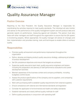 Quality Assurance Manager
Position Overview

Reporting to the Vice President, the Quality Assurance Manager is responsible for
coordinating the activities required to meet quality standards. The individual will also monitor
and advise on the performance of the quality management system and will produce data and
generate reports on performance, measuring against set indicators. This person must also
liaise with other managers and staff throughout the organization to ensure that the QA system
is functioning properly. Where appropriate, the quality manager will advise on changes and
their implementation and provides training, tools and techniques to enable others to achieve
quality.


Responsibilities
   •   Promote quality achievement and performance improvement throughout the
       organization
   •   Define, develop and deploy product quality assurance strategy, addressing all phases
       of product development
   •   Set QA compliance objectives and ensure that targets are achieved
   •   Supervise quality assurance team lead, quality assurance engineers and testers
       including the preparation and delivery of staff performance evaluations and career
       development activities
   •   Maintain awareness of the business context and company profitability, including
       budgetary control issues
   •   Assess the product specifications of the company and its suppliers, and comparing
       with customer requirements
   •   Work with purchasing staff to establish quality requirements from external suppliers
   •   Ensure compliance with national and international standards and legislation
   •   Consider the application of environmental and health and safety standards
   •   Establish standards and clearly defined quality methods for staff
   •   Define quality procedures in conjunction with operating staff
 