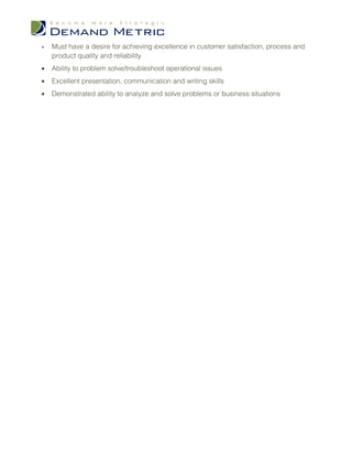 •   Must have a desire for achieving excellence in customer satisfaction, process and
    product quality and reliability
•   Ability to problem solve/troubleshoot operational issues
•   Excellent presentation, communication and writing skills
•   Demonstrated ability to analyze and solve problems or business situations
 