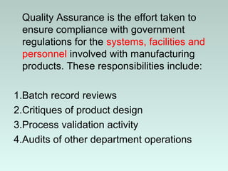 Quality Assurance is the effort taken to
ensure compliance with government
regulations for the systems, facilities and
personnel involved with manufacturing
products. These responsibilities include:
1.Batch record reviews
2.Critiques of product design
3.Process validation activity
4.Audits of other department operations
 