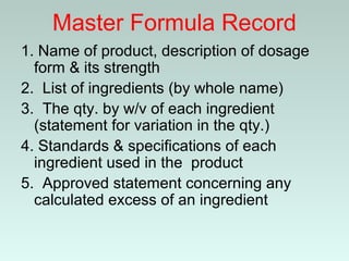Master Formula Record
1. Name of product, description of dosage
form & its strength
2. List of ingredients (by whole name)
3. The qty. by w/v of each ingredient
(statement for variation in the qty.)
4. Standards & specifications of each
ingredient used in the product
5. Approved statement concerning any
calculated excess of an ingredient
 