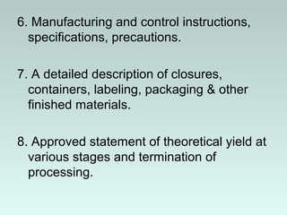 6. Manufacturing and control instructions,
specifications, precautions.
7. A detailed description of closures,
containers, labeling, packaging & other
finished materials.
8. Approved statement of theoretical yield at
various stages and termination of
processing.
 