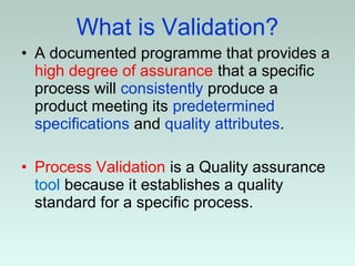 What is Validation?
• A documented programme that provides a
high degree of assurance that a specific
process will consistently produce a
product meeting its predetermined
specifications and quality attributes.
• Process Validation is a Quality assurance
tool because it establishes a quality
standard for a specific process.
 