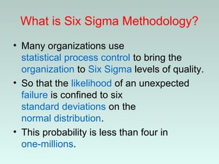 What is Six Sigma Methodology?
• Many organizations use
statistical process control to bring the
organization to Six Sigma levels of quality.
• So that the likelihood of an unexpected
failure is confined to six
standard deviations on the
normal distribution.
• This probability is less than four in
one-millions.
 