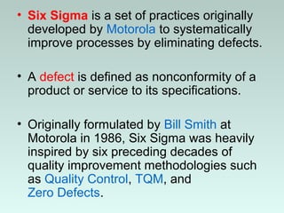 • Six Sigma is a set of practices originally
developed by Motorola to systematically
improve processes by eliminating defects.
• A defect is defined as nonconformity of a
product or service to its specifications.
• Originally formulated by Bill Smith at
Motorola in 1986, Six Sigma was heavily
inspired by six preceding decades of
quality improvement methodologies such
as Quality Control, TQM, and
Zero Defects.
 