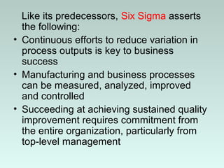 Like its predecessors, Six Sigma asserts
the following:
• Continuous efforts to reduce variation in
process outputs is key to business
success
• Manufacturing and business processes
can be measured, analyzed, improved
and controlled
• Succeeding at achieving sustained quality
improvement requires commitment from
the entire organization, particularly from
top-level management
 