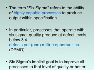 • The term "Six Sigma" refers to the ability
of highly capable processes to produce
output within specification.
• In particular, processes that operate with
six sigma, quality produce at defect levels
below 3.4
defects per (one) million opportunities
(DPMO).
• Six Sigma's implicit goal is to improve all
processes to that level of quality or better.
 
