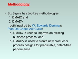 Methodology
• Six Sigma has two key methodologies:
1. DMAIC and
2. DMADV
both inspired by W. Edwards Deming's
Plan-Do-Check-Act Cycle:
a) DMAIC is used to improve an existing
business process, and
b) DMADV is used to create new product or
process designs for predictable, defect-free
performance.
 