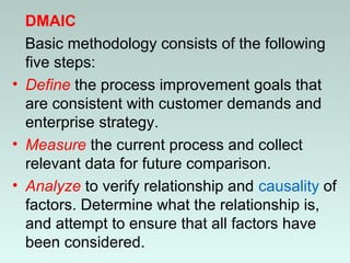 DMAIC
Basic methodology consists of the following
five steps:
• Define the process improvement goals that
are consistent with customer demands and
enterprise strategy.
• Measure the current process and collect
relevant data for future comparison.
• Analyze to verify relationship and causality of
factors. Determine what the relationship is,
and attempt to ensure that all factors have
been considered.
 