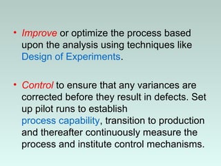 • Improve or optimize the process based
upon the analysis using techniques like
Design of Experiments.
• Control to ensure that any variances are
corrected before they result in defects. Set
up pilot runs to establish
process capability, transition to production
and thereafter continuously measure the
process and institute control mechanisms.
 