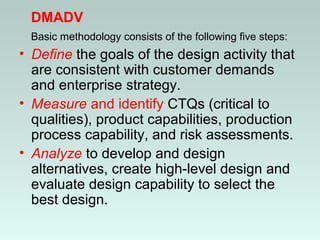DMADV
Basic methodology consists of the following five steps:
• Define the goals of the design activity that
are consistent with customer demands
and enterprise strategy.
• Measure and identify CTQs (critical to
qualities), product capabilities, production
process capability, and risk assessments.
• Analyze to develop and design
alternatives, create high-level design and
evaluate design capability to select the
best design.
 