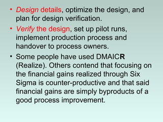 • Design details, optimize the design, and
plan for design verification.
• Verify the design, set up pilot runs,
implement production process and
handover to process owners.
• Some people have used DMAICR
(Realize). Others contend that focusing on
the financial gains realized through Six
Sigma is counter-productive and that said
financial gains are simply byproducts of a
good process improvement.
 