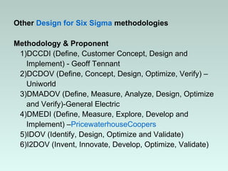 Other Design for Six Sigma methodologies
Methodology & Proponent
1)DCCDI (Define, Customer Concept, Design and
Implement) - Geoff Tennant
2)DCDOV (Define, Concept, Design, Optimize, Verify) –
Uniworld
3)DMADOV (Define, Measure, Analyze, Design, Optimize
and Verify)-General Electric
4)DMEDI (Define, Measure, Explore, Develop and
Implement) –PricewaterhouseCoopers
5)IDOV (Identify, Design, Optimize and Validate)
6)I2DOV (Invent, Innovate, Develop, Optimize, Validate)
 