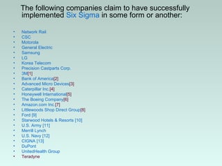 The following companies claim to have successfully
implemented Six Sigma in some form or another:
• Network Rail
• CSC
• Motorola
• General Electric
• Samsung
• LG
• Korea Telecom
• Precision Castparts Corp.
• 3M[1]
• Bank of America[2]
• Advanced Micro Devices[3]
• Caterpillar Inc.[4]
• Honeywell International[5]
• The Boeing Company[6]
• Amazon.com Inc.[7]
• Littlewoods Shop Direct Group[8]
• Ford [9]
• Starwood Hotels & Resorts [10]
• U.S. Army [11]
• Merrill Lynch
• U.S. Navy [12]
• CIGNA [13]
• DuPont
• UnitedHealth Group
• Teradyne
 